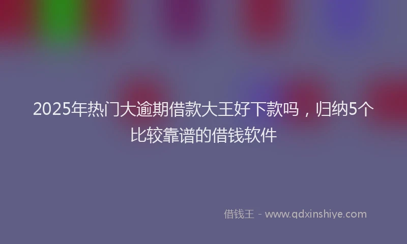 2025年热门大逾期借款大王好下款吗，归纳5个比较靠谱的借钱软件