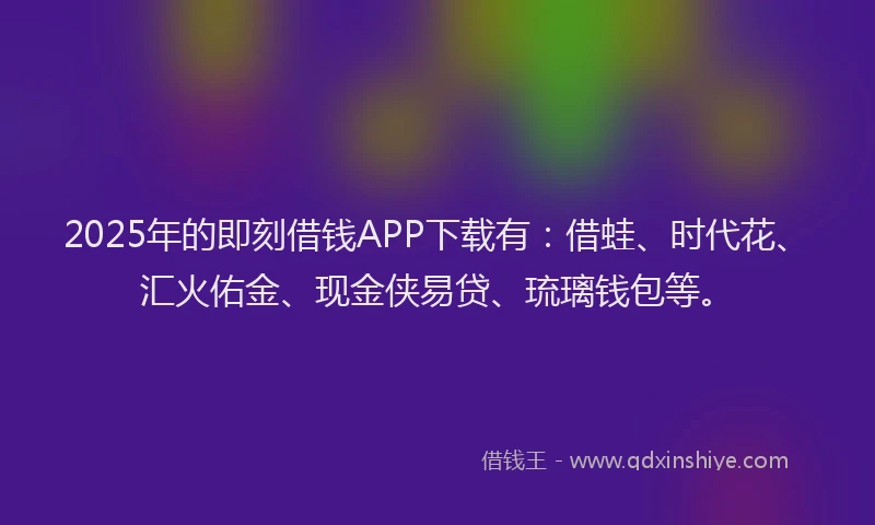 2025年的即刻借钱APP下载有：借蛙、时代花、汇火佑金、现金侠易贷、琉璃钱包等。