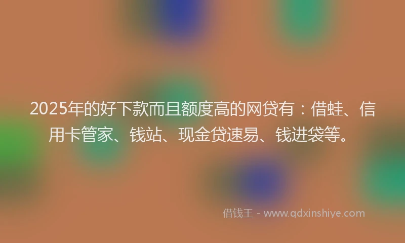2025年的好下款而且额度高的网贷有：借蛙、信用卡管家、钱站、现金贷速易、钱进袋等。