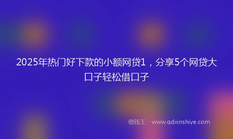 2025年热门好下款的小额网贷1，分享5个网贷大口子轻松借口子