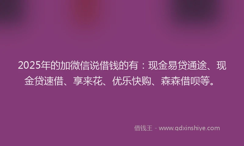 2025年的加微信说借钱的有：现金易贷通途、现金贷速借、享来花、优乐快购、森森借呗等。