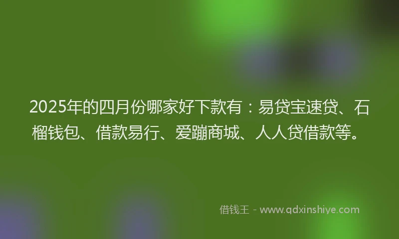 2025年的四月份哪家好下款有：易贷宝速贷、石榴钱包、借款易行、爱蹦商城、人人贷借款等。