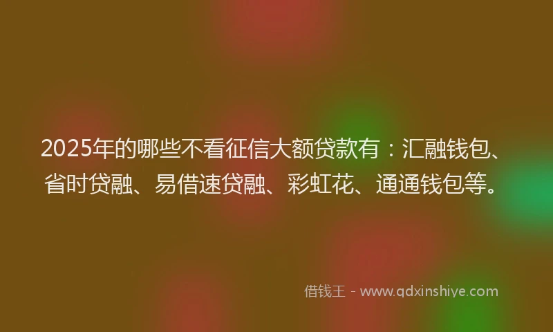 2025年的哪些不看征信大额贷款有：汇融钱包、省时贷融、易借速贷融、彩虹花、通通钱包等。