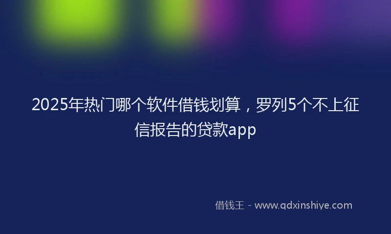 2025年热门哪个软件借钱划算，罗列5个不上征信报告的贷款app