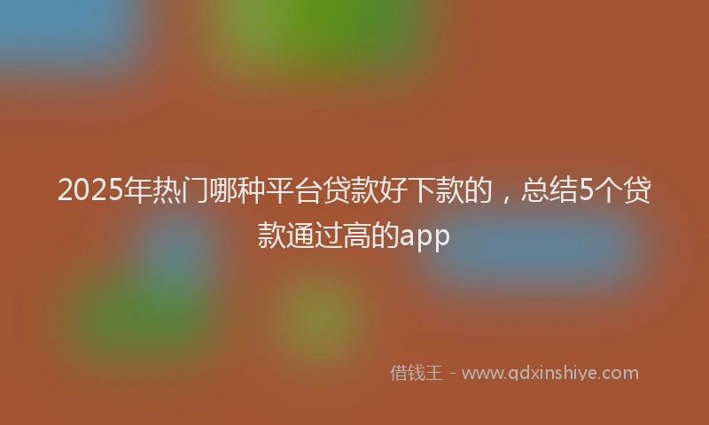 2025年热门哪种平台贷款好下款的，总结5个贷款通过高的app