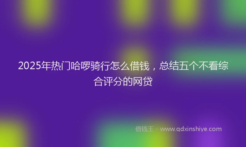 2025年热门哈啰骑行怎么借钱，总结五个不看综合评分的网贷