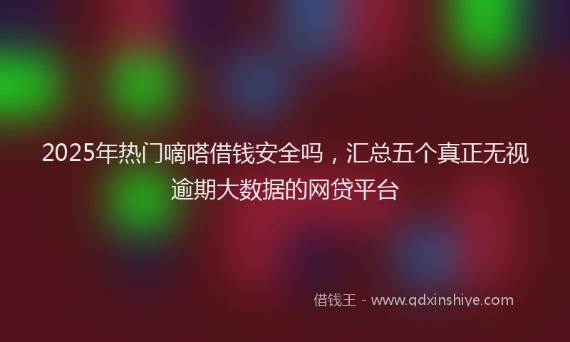 2025年热门嘀嗒借钱安全吗，汇总五个真正无视逾期大数据的网贷平台