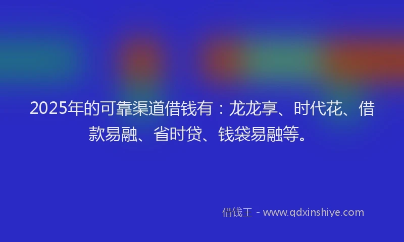 2025年的可靠渠道借钱有：龙龙享、时代花、借款易融、省时贷、钱袋易融等。