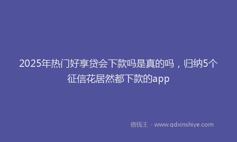 2025年热门好享贷会下款吗是真的吗，归纳5个征信花居然都下款的app