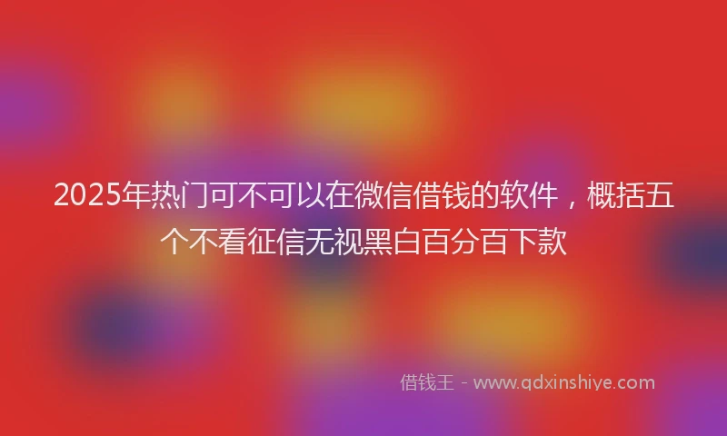 2025年热门可不可以在微信借钱的软件，概括五个不看征信无视黑白百分百下款
