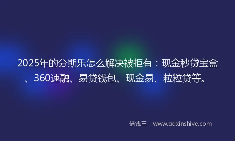 2025年的分期乐怎么解决被拒有：现金秒贷宝盒、360速融、易贷钱包、现金易、粒粒贷等。
