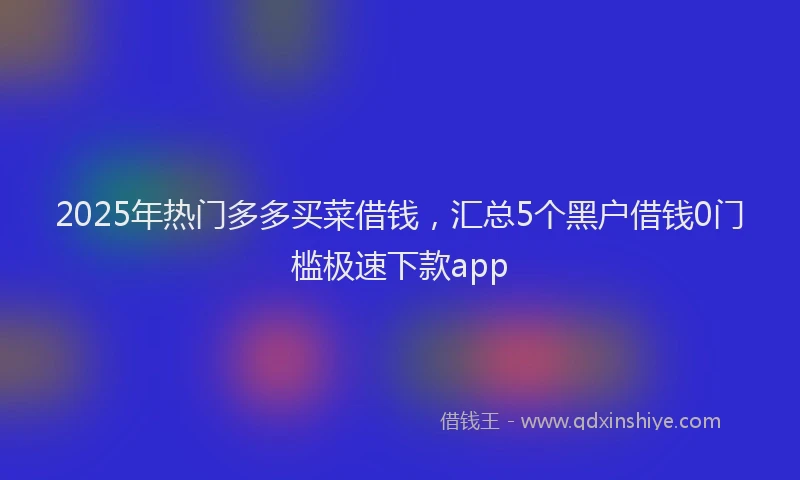 2025年热门多多买菜借钱，汇总5个黑户借钱0门槛极速下款app