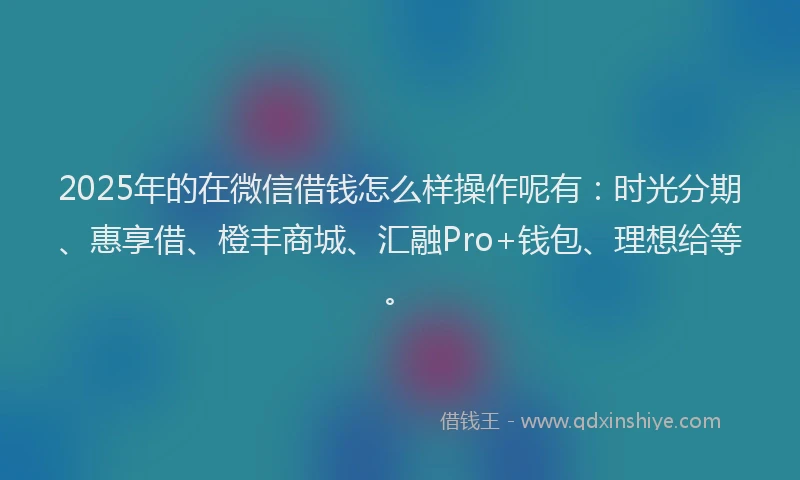 2025年的在微信借钱怎么样操作呢有：时光分期、惠享借、橙丰商城、汇融Pro+钱包、理想给等。