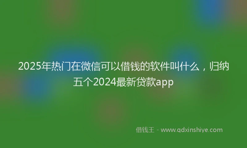 2025年热门在微信可以借钱的软件叫什么，归纳五个2024最新贷款app