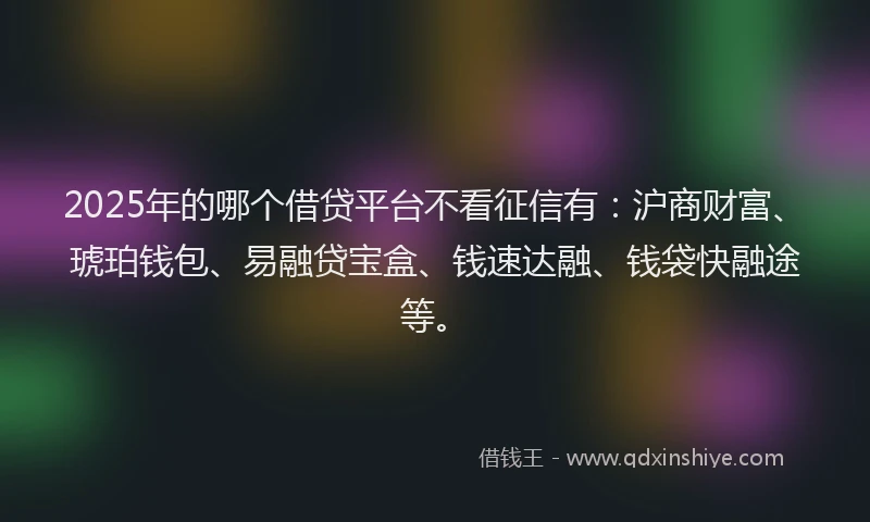 2025年的哪个借贷平台不看征信有：沪商财富、琥珀钱包、易融贷宝盒、钱速达融、钱袋快融途等。