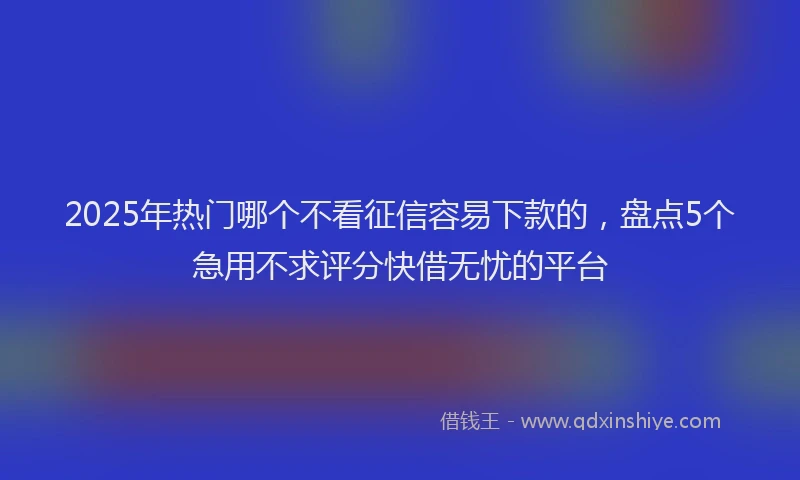 2025年热门哪个不看征信容易下款的，盘点5个急用不求评分快借无忧的平台