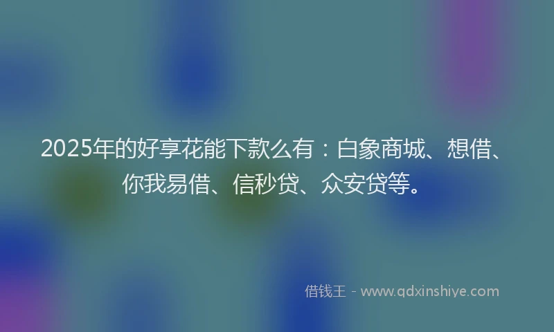 2025年的好享花能下款么有：白象商城、想借、你我易借、信秒贷、众安贷等。