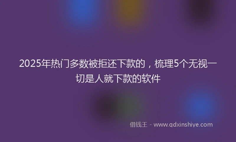 2025年热门多数被拒还下款的，梳理5个无视一切是人就下款的软件