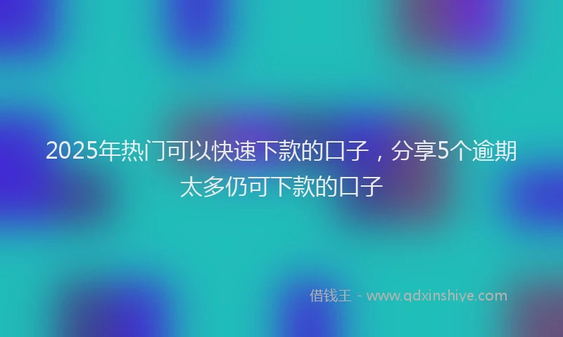2025年热门可以快速下款的口子，分享5个逾期太多仍可下款的口子