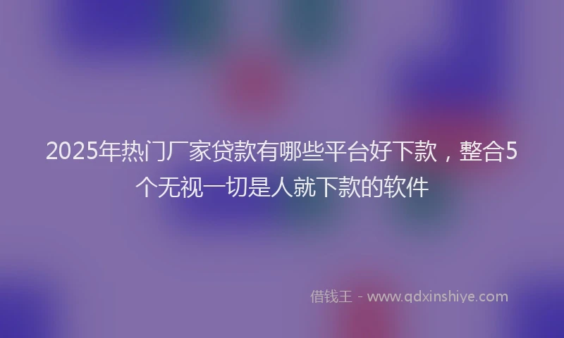 2025年热门厂家贷款有哪些平台好下款，整合5个无视一切是人就下款的软件