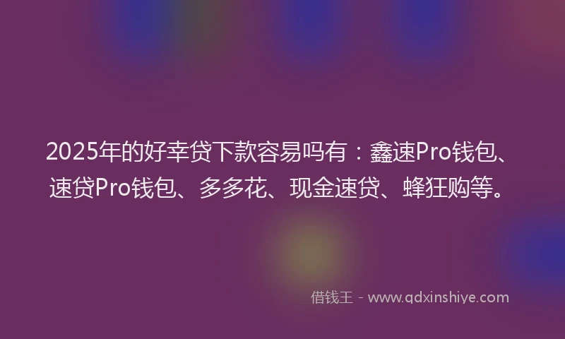 2025年的好幸贷下款容易吗有：鑫速Pro钱包、速贷Pro钱包、多多花、现金速贷、蜂狂购等。
