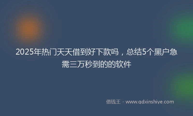 2025年热门天天借到好下款吗，总结5个黑户急需三万秒到的的软件