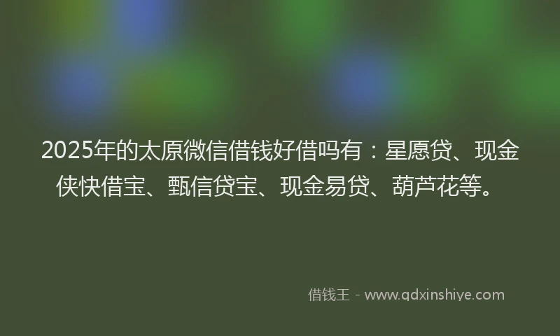 2025年的太原微信借钱好借吗有：星愿贷、现金侠快借宝、甄信贷宝、现金易贷、葫芦花等。