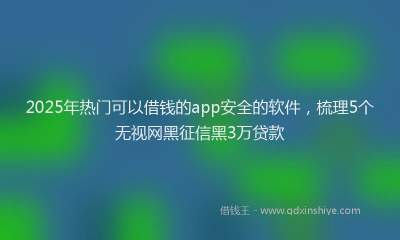 2025年热门可以借钱的app安全的软件，梳理5个无视网黑征信黑3万贷款