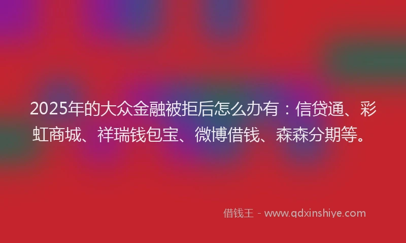 2025年的大众金融被拒后怎么办有：信贷通、彩虹商城、祥瑞钱包宝、微博借钱、森森分期等。