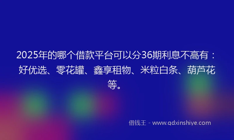 2025年的哪个借款平台可以分36期利息不高有：好优选、零花罐、鑫享租物、米粒白条、葫芦花等。