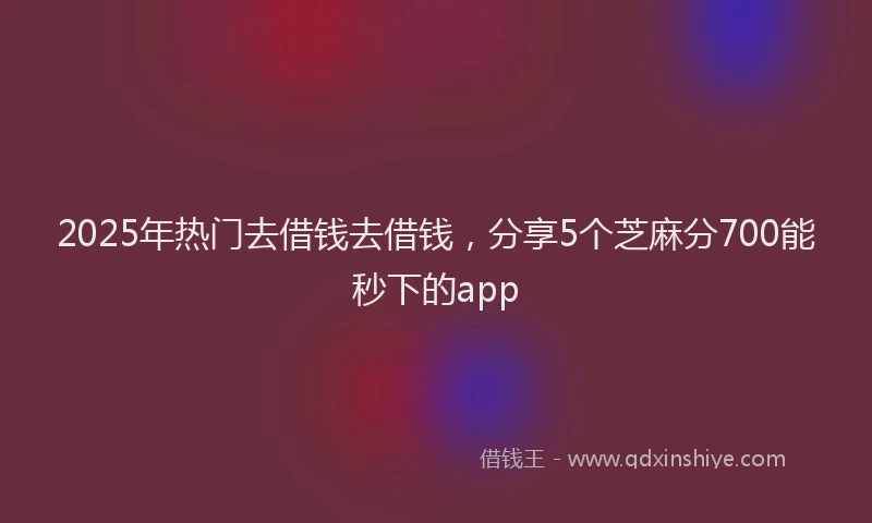 2025年热门去借钱去借钱，分享5个芝麻分700能秒下的app