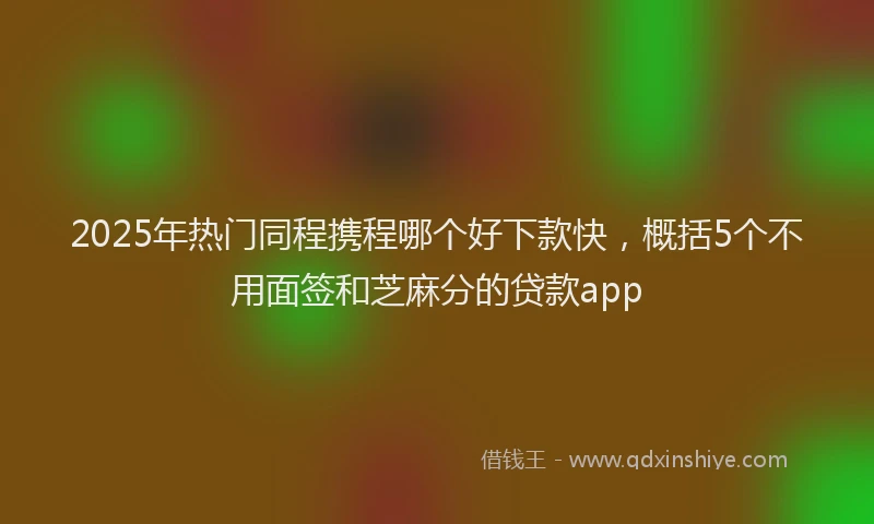2025年热门同程携程哪个好下款快，概括5个不用面签和芝麻分的贷款app