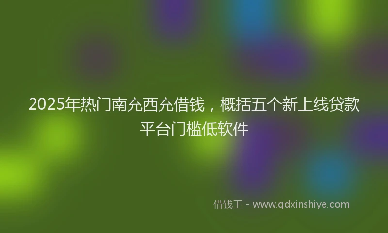 2025年热门南充西充借钱，概括五个新上线贷款平台门槛低软件