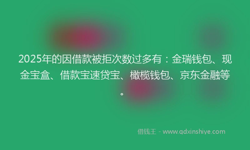 2025年的因借款被拒次数过多有：金瑞钱包、现金宝盒、借款宝速贷宝、橄榄钱包、京东金融等。
