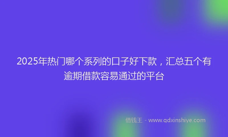 2025年热门哪个系列的口子好下款，汇总五个有逾期借款容易通过的平台
