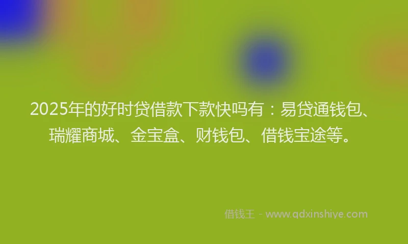 2025年的好时贷借款下款快吗有：易贷通钱包、瑞耀商城、金宝盒、财钱包、借钱宝途等。