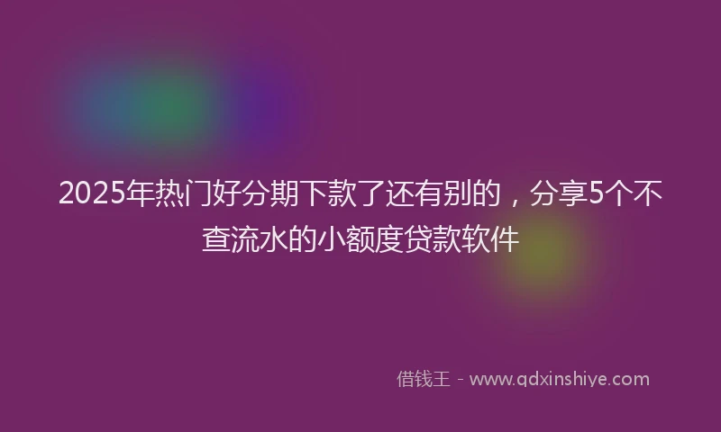 2025年热门好分期下款了还有别的，分享5个不查流水的小额度贷款软件