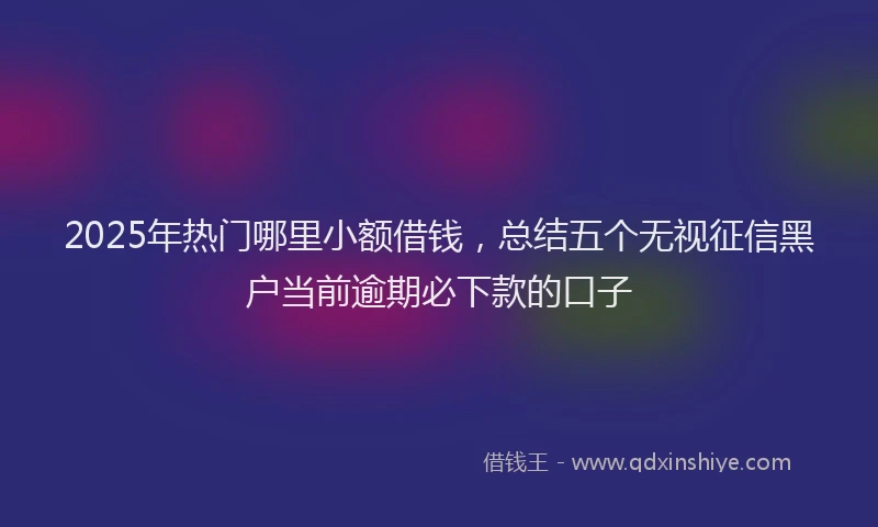 2025年热门哪里小额借钱，总结五个无视征信黑户当前逾期必下款的口子