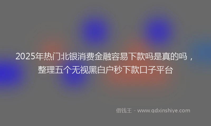 2025年热门北银消费金融容易下款吗是真的吗，整理五个无视黑白户秒下款口子平台