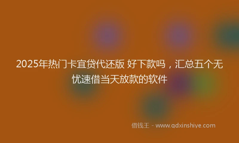 2025年热门卡宜贷代还版 好下款吗，汇总五个无忧速借当天放款的软件