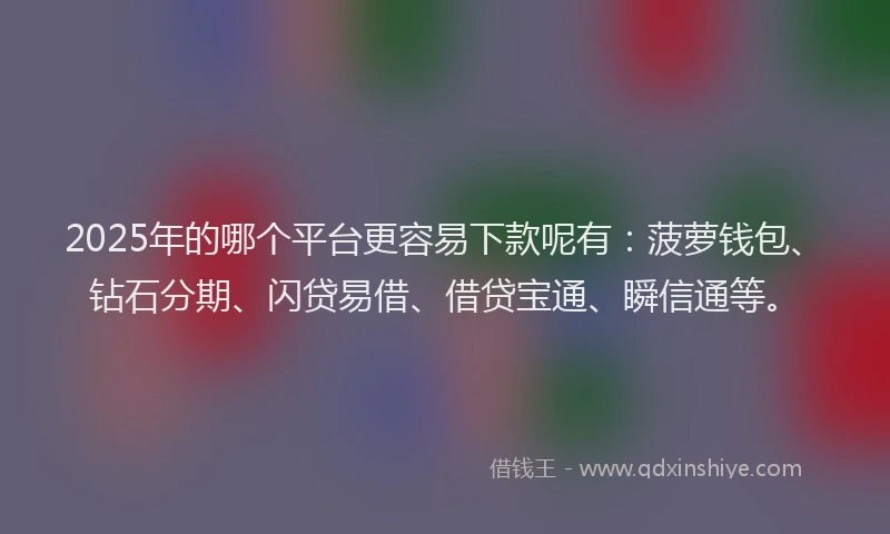 2025年的哪个平台更容易下款呢有：菠萝钱包、钻石分期、闪贷易借、借贷宝通、瞬信通等。