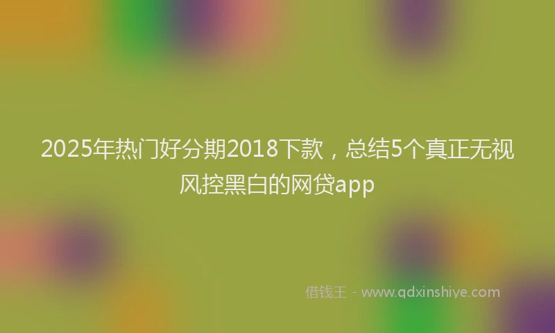 2025年热门好分期2018下款，总结5个真正无视风控黑白的网贷app