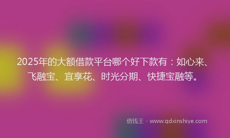 2025年的大额借款平台哪个好下款有：如心来、飞融宝、宜享花、时光分期、快捷宝融等。