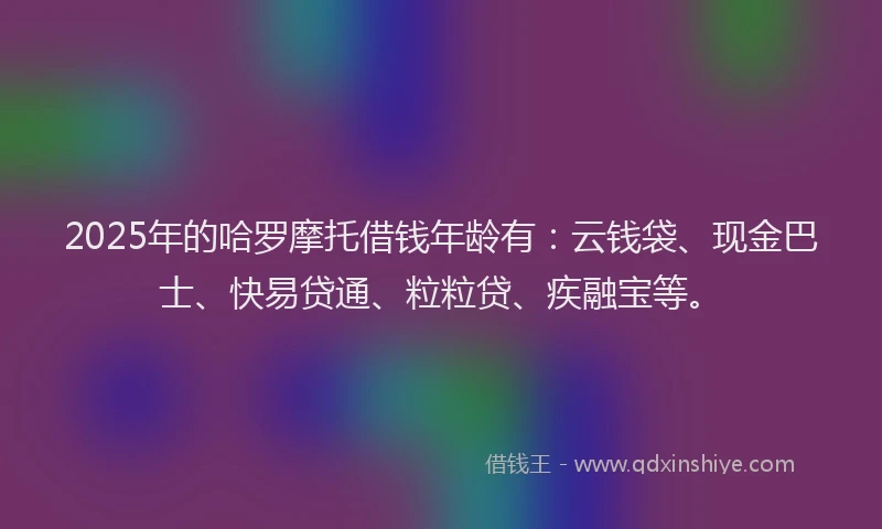 2025年的哈罗摩托借钱年龄有：云钱袋、现金巴士、快易贷通、粒粒贷、疾融宝等。