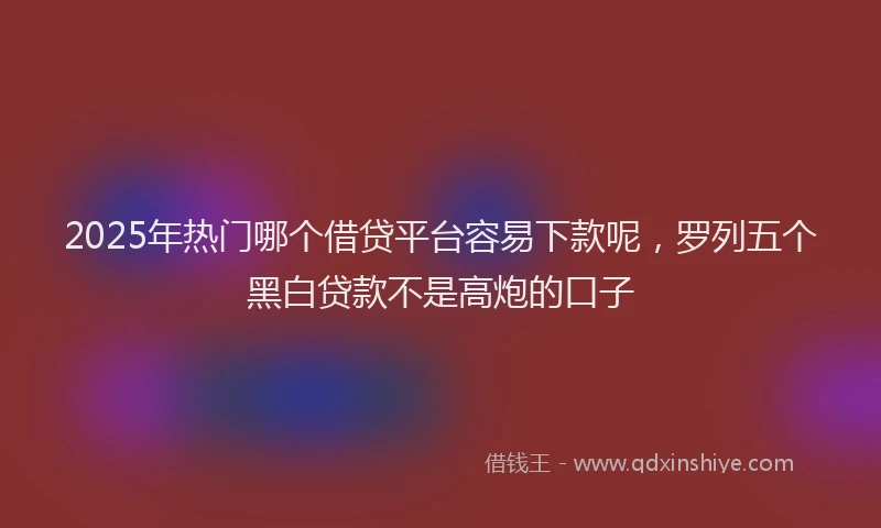 2025年热门哪个借贷平台容易下款呢，罗列五个黑白贷款不是高炮的口子