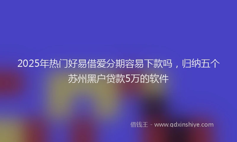 2025年热门好易借爱分期容易下款吗，归纳五个苏州黑户贷款5万的软件