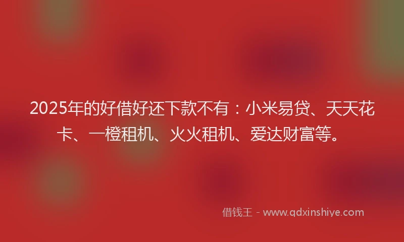 2025年的好借好还下款不有：小米易贷、天天花卡、一橙租机、火火租机、爱达财富等。