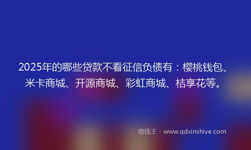 2025年的哪些贷款不看征信负债有：樱桃钱包、米卡商城、开源商城、彩虹商城、桔享花等。