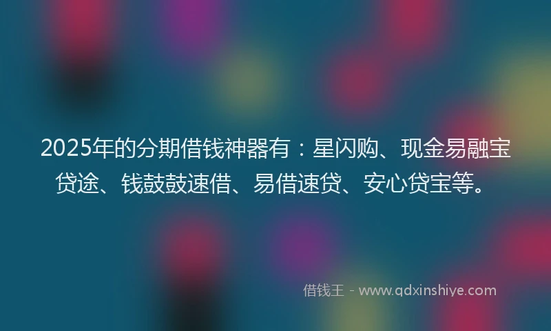 2025年的分期借钱神器有：星闪购、现金易融宝贷途、钱鼓鼓速借、易借速贷、安心贷宝等。