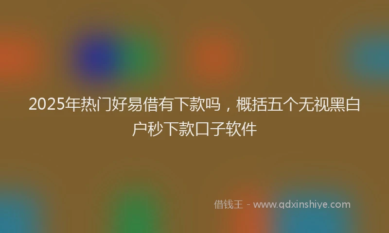 2025年热门好易借有下款吗，概括五个无视黑白户秒下款口子软件